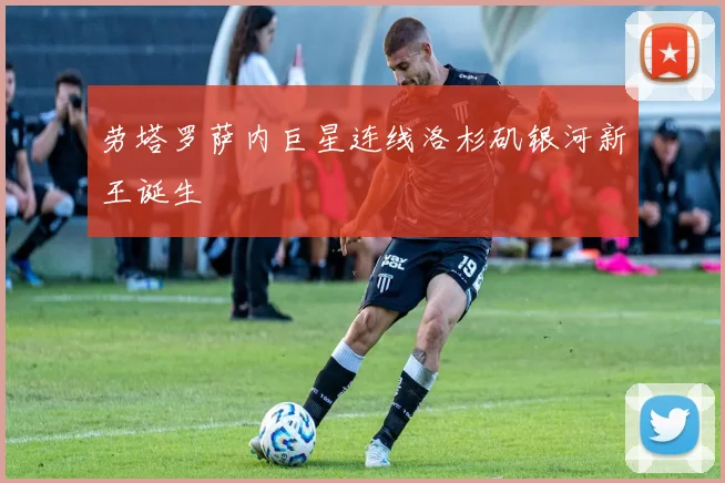 劳塔罗萨内巨星连线洛杉矶银河新王诞生
