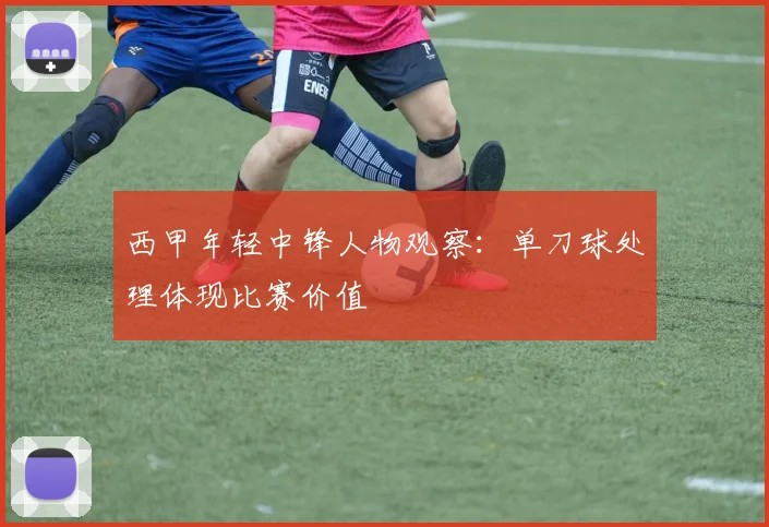 西甲年轻中锋人物观察：单刀球处理体现比赛价值