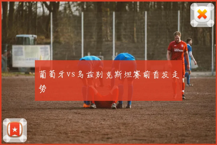 葡萄牙vs乌兹别克斯坦赛前首发走势
