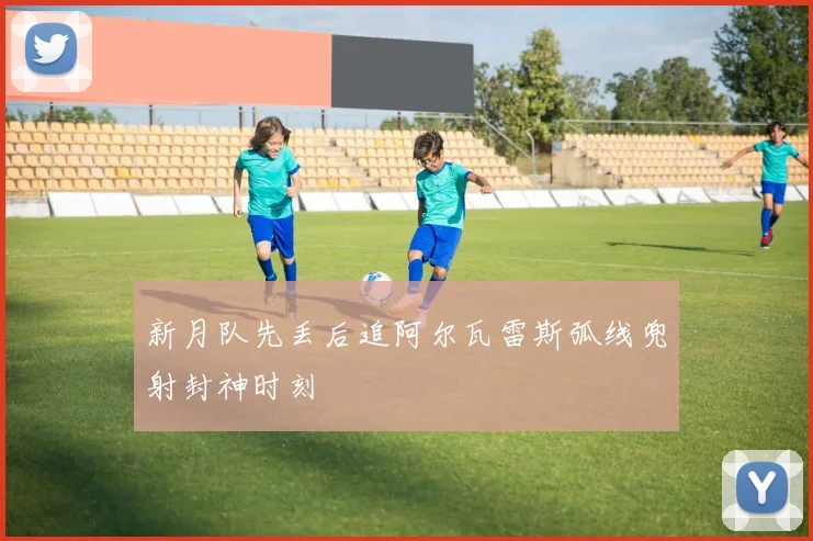 新月队先丢后追阿尔瓦雷斯弧线兜射封神时刻