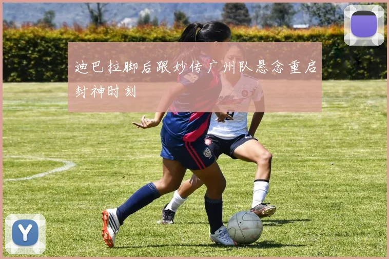 迪巴拉脚后跟妙传广州队悬念重启封神时刻