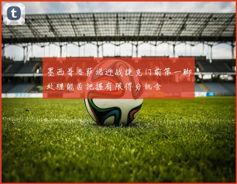 墨西哥洛萨诺迎战捷克门前第一脚处理能否把握有限得分机会