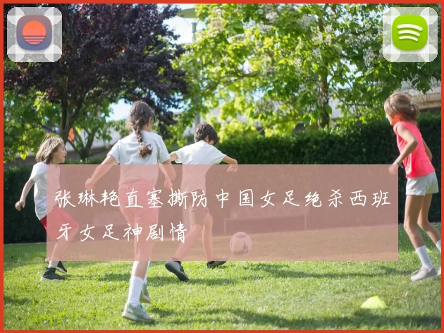 张琳艳直塞撕防中国女足绝杀西班牙女足神剧情