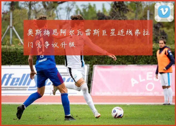 奥斯梅恩阿尔瓦雷斯巨星连线弗拉门戈争议升级