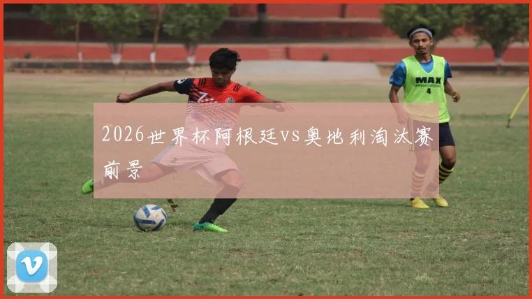 2026世界杯阿根廷vs奥地利淘汰赛前景