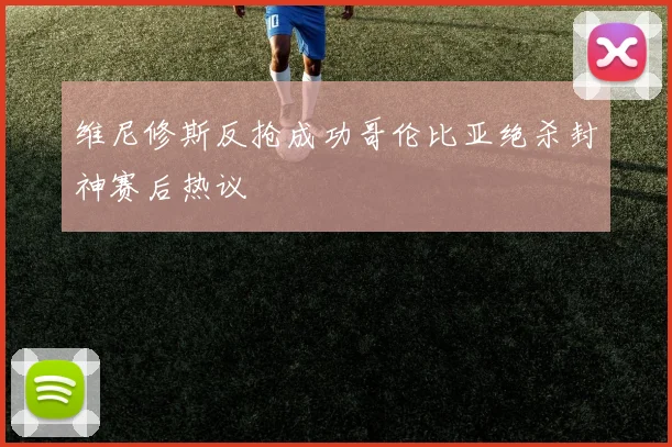 维尼修斯反抢成功哥伦比亚绝杀封神赛后热议