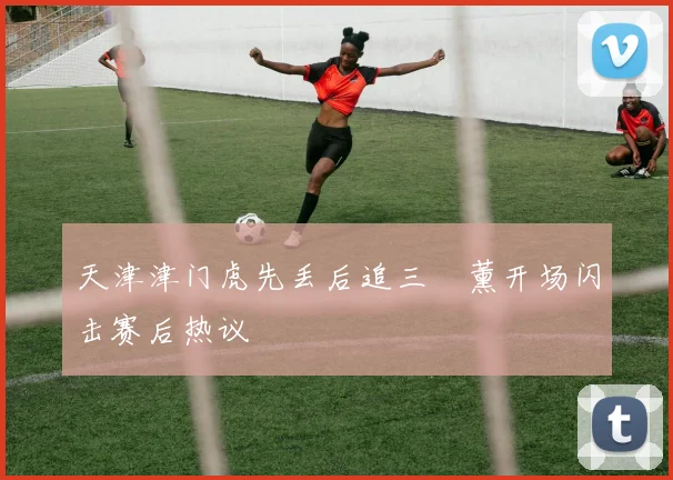 天津津门虎先丢后追三笘薰开场闪击赛后热议