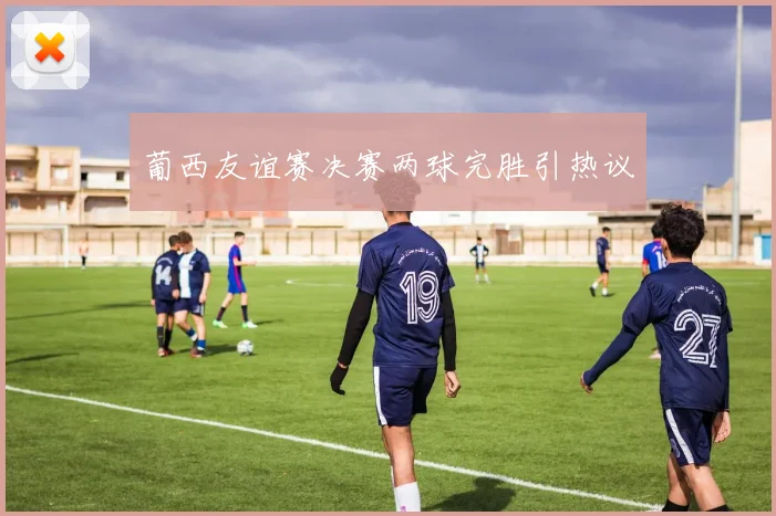 葡西友谊赛决赛两球完胜引热议