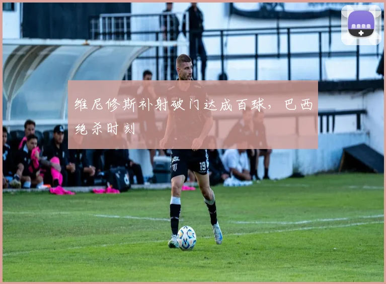 维尼修斯补射破门达成百球，巴西绝杀时刻