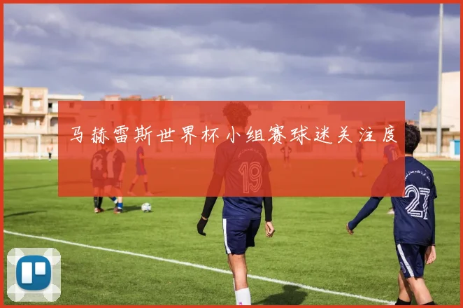 马赫雷斯世界杯小组赛球迷关注度