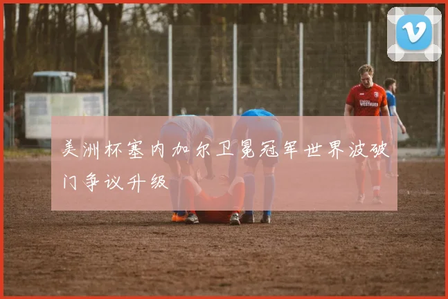 美洲杯塞内加尔卫冕冠军世界波破门争议升级