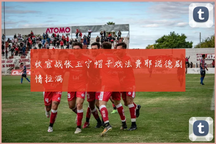 收官战张玉宁帽子戏法费耶诺德剧情拉满