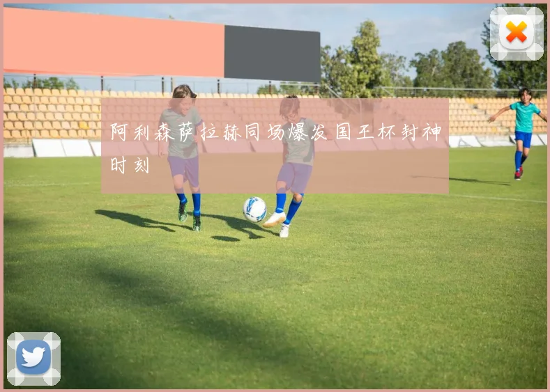 阿利森萨拉赫同场爆发国王杯封神时刻
