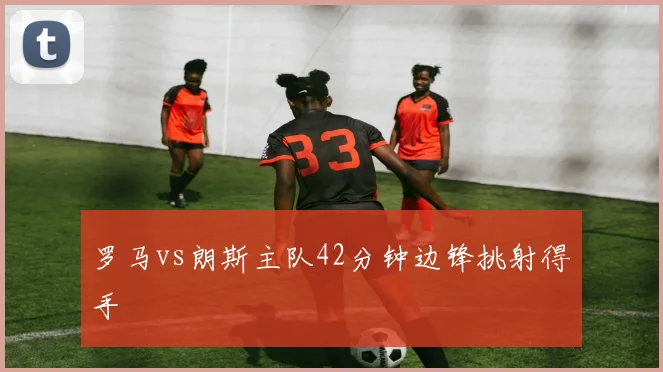 罗马vs朗斯主队42分钟边锋挑射得手
