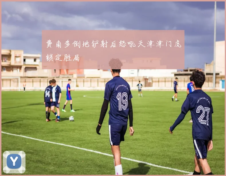 费南多倒地铲射后怒吼天津津门虎锁定胜局
